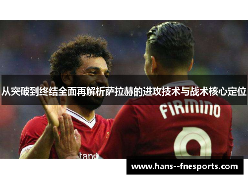 从突破到终结全面再解析萨拉赫的进攻技术与战术核心定位