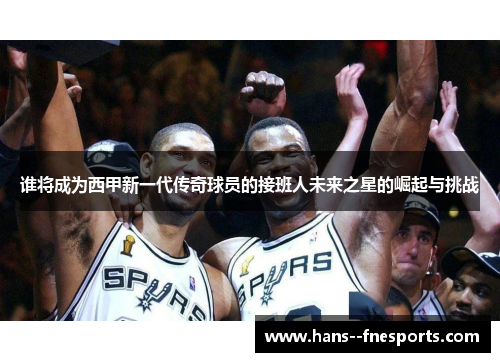 谁将成为西甲新一代传奇球员的接班人未来之星的崛起与挑战