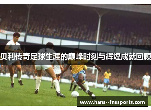 贝利传奇足球生涯的巅峰时刻与辉煌成就回顾