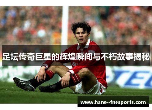 足坛传奇巨星的辉煌瞬间与不朽故事揭秘