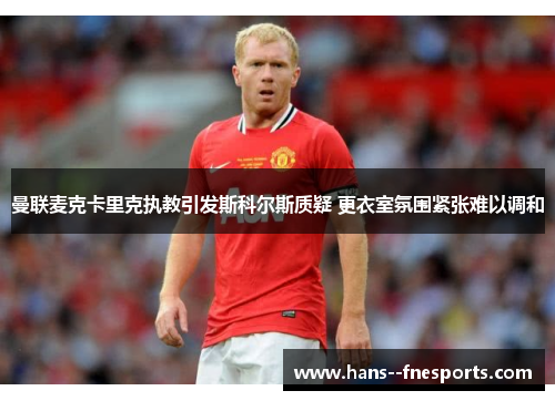 曼联麦克卡里克执教引发斯科尔斯质疑 更衣室氛围紧张难以调和 曼联麦克卡里克执教引发斯科尔斯质疑 更衣室氛围紧张难以调和